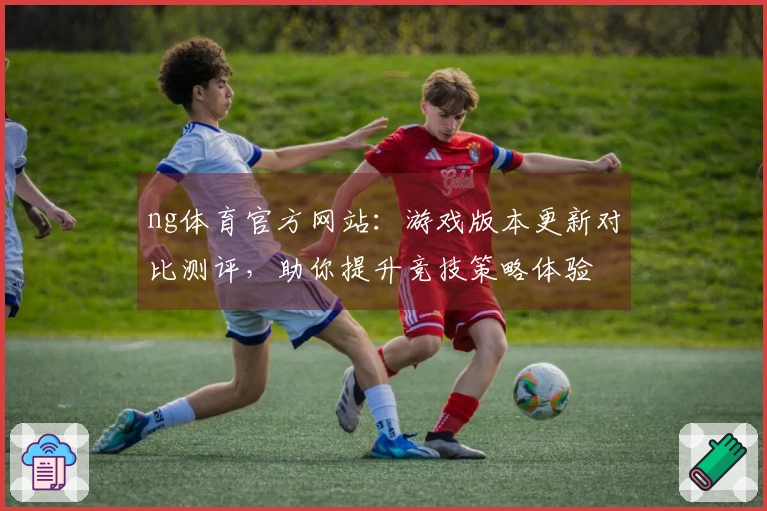 ng体育官方网站：游戏版本更新对比测评，助你提升竞技策略体验