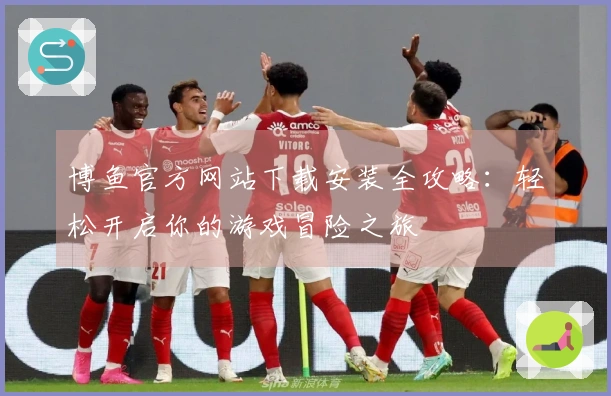 博鱼官方网站下载安装全攻略：轻松开启你的游戏冒险之旅