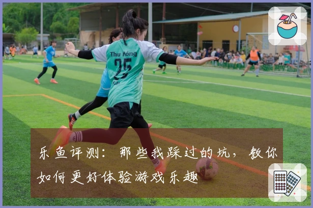 乐鱼评测：那些我踩过的坑，教你如何更好体验游戏乐趣