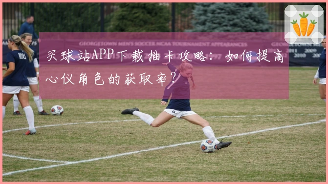 买球站APP下载抽卡攻略：如何提高心仪角色的获取率？