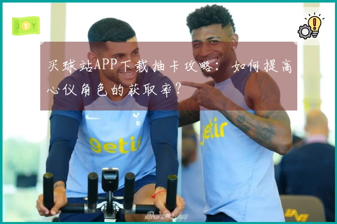 买球站APP下载抽卡攻略：如何提高心仪角色的获取率？