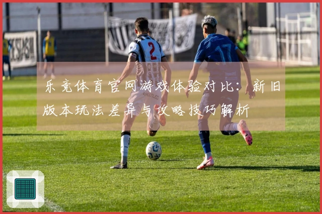 乐竞体育官网游戏体验对比：新旧版本玩法差异与攻略技巧解析