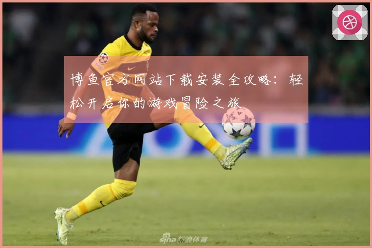 博鱼官方网站下载安装全攻略：轻松开启你的游戏冒险之旅